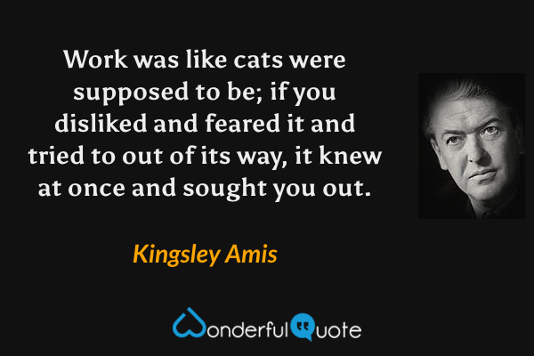 Work was like cats were supposed to be; if you disliked and feared it and tried to out of its way, it knew at once and sought you out. - Kingsley Amis quote.