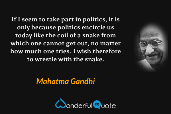 If I seem to take part in politics, it is only because politics encircle us today like the coil of a snake from which one cannot get out, no matter how much one tries. I wish therefore to wrestle with the snake. - Mahatma Gandhi quote.