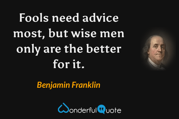 Fools need advice most, but wise men only are the better for it. - Benjamin Franklin quote.