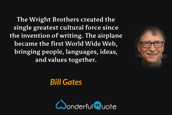 The Wright Brothers created the single greatest cultural force since the invention of writing. The airplane became the first World Wide Web, bringing people, languages, ideas, and values together. - Bill Gates quote.