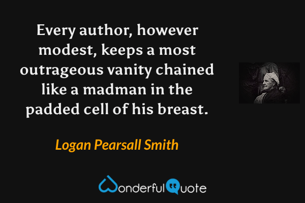 Every author, however modest, keeps a most outrageous vanity chained like a madman in the padded cell of his breast. - Logan Pearsall Smith quote.