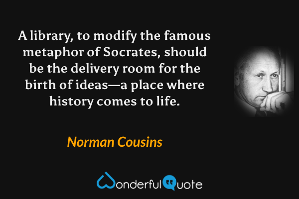A library, to modify the famous metaphor of Socrates, should be the delivery room for the birth of ideas—a place where history comes to life. - Norman Cousins quote.