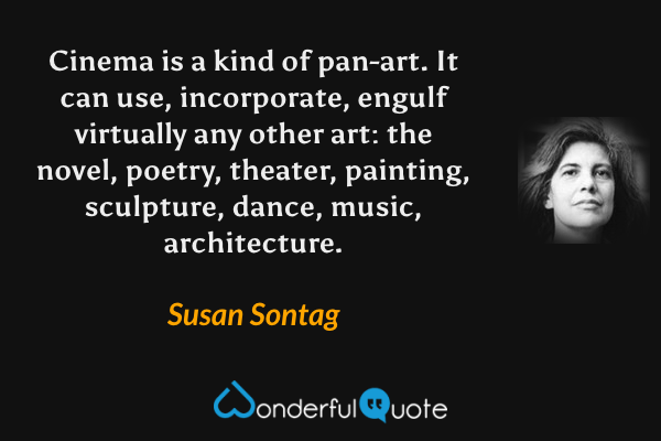 Cinema is a kind of pan-art. It can use, incorporate, engulf virtually any other art: the novel, poetry, theater, painting, sculpture, dance, music, architecture. - Susan Sontag quote.