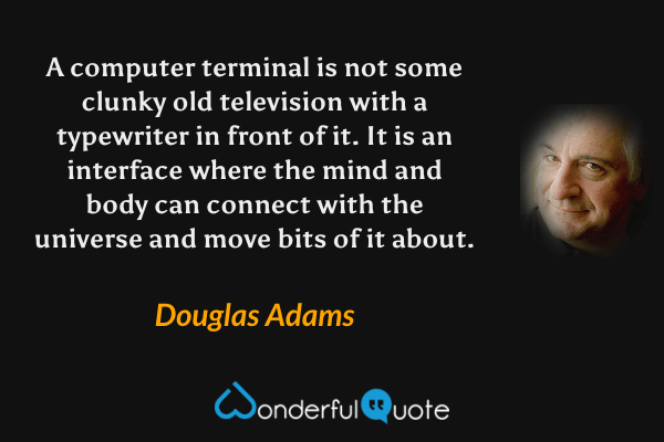 A computer terminal is not some clunky old television with a typewriter in front of it.  It is an interface where the mind and body can connect with the universe and move bits of it about. - Douglas Adams quote.