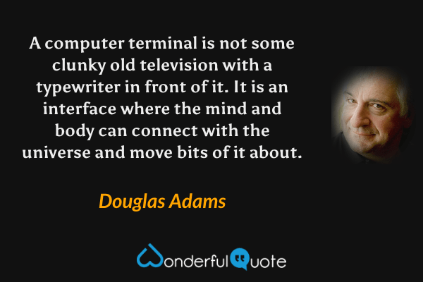 A computer terminal is not some clunky old television with a typewriter in front of it. It is an interface where the mind and body can connect with the universe and move bits of it about. - Douglas Adams quote.