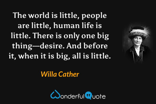 The world is little, people are little, human life is little.  There is only one big thing—desire.  And before it, when it is big, all is little. - Willa Cather quote.