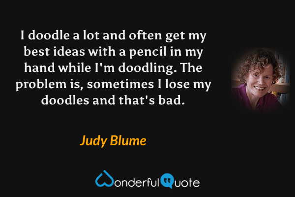 I doodle a lot and often get my best ideas with a pencil in my hand while I'm doodling.  The problem is, sometimes I lose my doodles and that's bad. - Judy Blume quote.