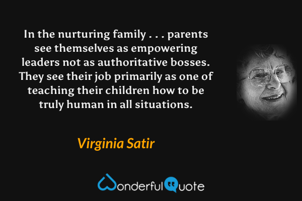 In the nurturing family . . . parents see themselves as empowering leaders not as authoritative bosses. They see their job primarily as one of teaching their children how to be truly human in all situations. - Virginia Satir quote.