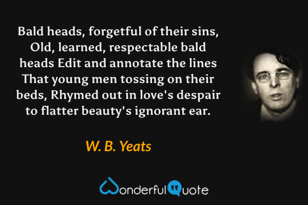 Bald heads, forgetful of their sins,
Old, learned, respectable bald heads
Edit and annotate the lines
That young men tossing on their beds,
Rhymed out in love's despair
to flatter beauty's ignorant ear. - W. B. Yeats quote.