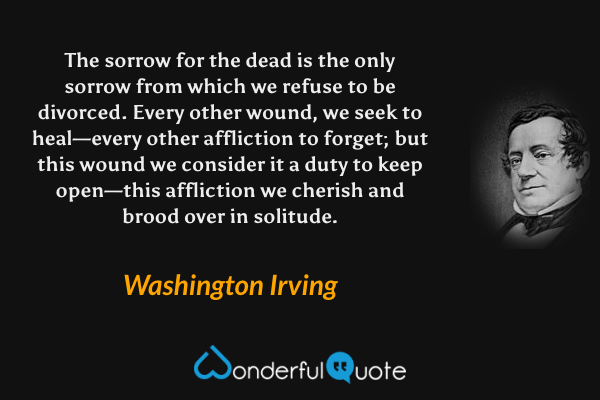 The sorrow for the dead is the only sorrow from which we refuse to be divorced. Every other wound, we seek to heal—every other affliction to forget; but this wound we consider it a duty to keep open—this affliction we cherish and brood over in solitude. - Washington Irving quote.