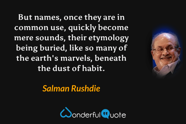 But names, once they are in common use, quickly become mere sounds, their etymology being buried, like so many of the earth's marvels, beneath the dust of habit. - Salman Rushdie quote.