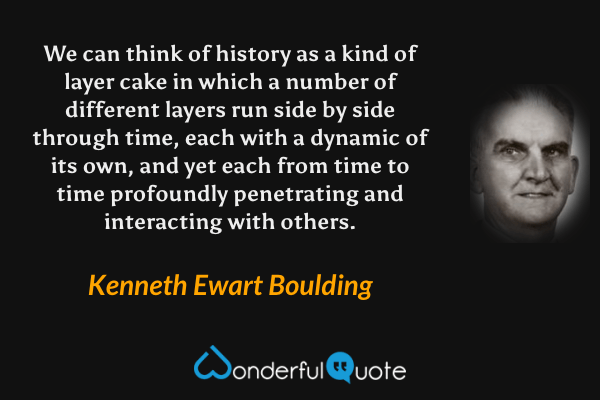 We can think of history as a kind of layer cake in which a number of different layers run side by side through time, each with a dynamic of its own, and yet each from time to time profoundly penetrating and interacting with others. - Kenneth Ewart Boulding quote.