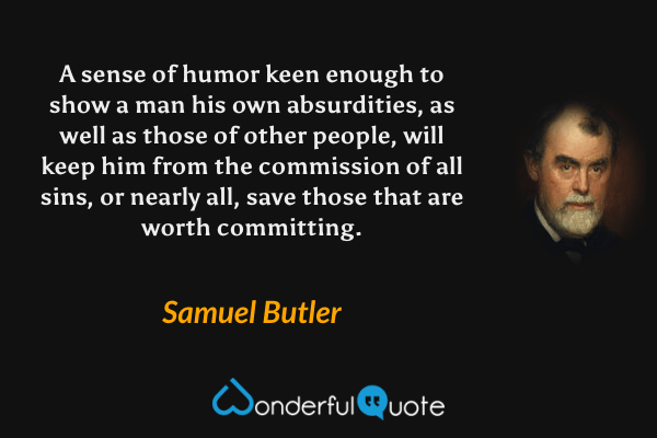 A sense of humor keen enough to show a man his own absurdities, as well as those of other people, will keep him from the commission of all sins, or nearly all, save those that are worth committing. - Samuel Butler quote.