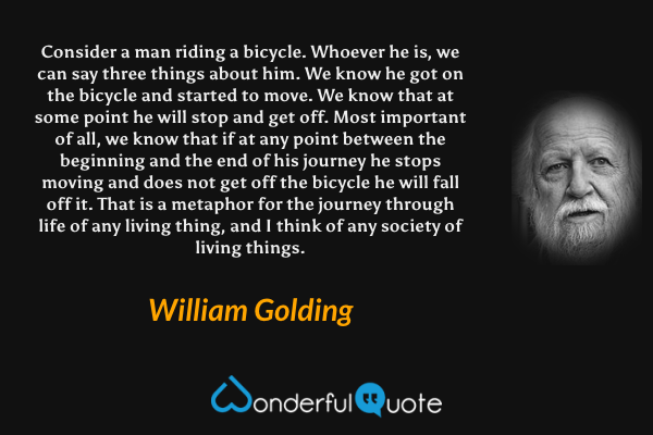 Consider a man riding a bicycle.  Whoever he is, we can say three things about him.  We know he got on the bicycle and started to move.  We know that at some point he will stop and get off.  Most important of all, we know that if at any point between the beginning and the end of his journey he stops moving and does not get off the bicycle he will fall off it.  That is a metaphor for the journey through life of any living thing, and I think of any society of living things. - William Golding quote.