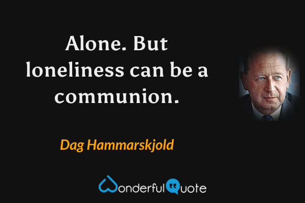 Alone. But loneliness can be a communion. - Dag Hammarskjold quote.