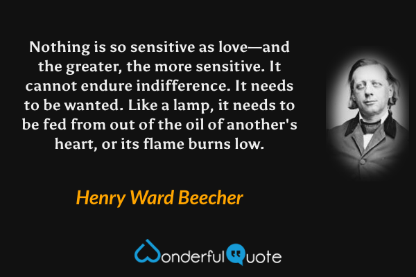 Nothing is so sensitive as love—and the greater, the more sensitive. It cannot endure indifference. It needs to be wanted. Like a lamp, it needs to be fed from out of the oil of another's heart, or its flame burns low. - Henry Ward Beecher quote.