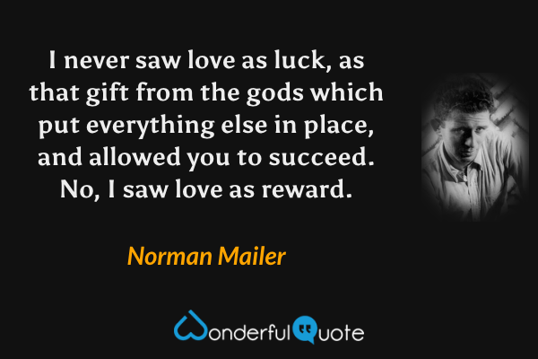 I never saw love as luck, as that gift from the gods which put everything else in place, and allowed you to succeed. No, I saw love as reward. - Norman Mailer quote.