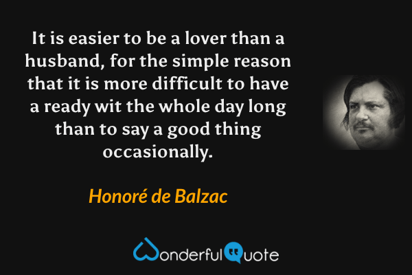 It is easier to be a lover than a husband, for the simple reason that it is more difficult to have a ready wit the whole day long than to say a good thing occasionally. - Honoré de Balzac quote.