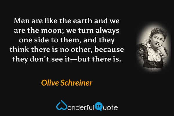 Men are like the earth and we are the moon; we turn always one side to them, and they think there is no other, because they don't see it—but there is. - Olive Schreiner quote.
