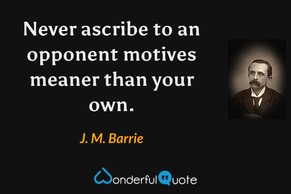 Never ascribe to an opponent motives meaner than your own. - J. M. Barrie quote.