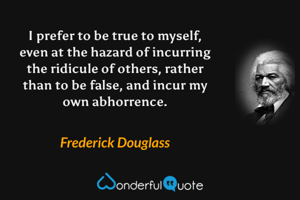 I prefer to be true to myself, even at the hazard of incurring the ridicule of others, rather than to be false, and incur my own abhorrence. - Frederick Douglass quote.