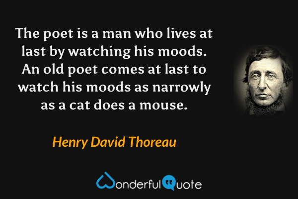 The poet is a man who lives at last by watching his moods.  An old poet comes at last to watch his moods as narrowly as a cat does a mouse. - Henry David Thoreau quote.