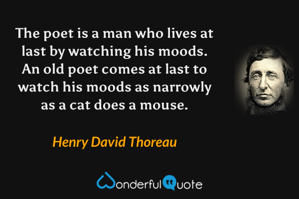 The poet is a man who lives at last by watching his moods. An old poet comes at last to watch his moods as narrowly as a cat does a mouse. - Henry David Thoreau quote.