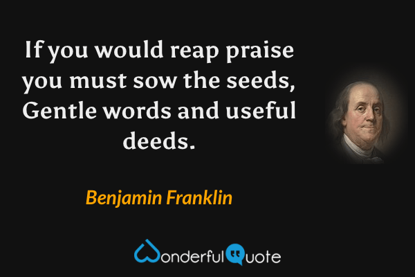 If you would reap praise you must sow the seeds,
Gentle words and useful deeds. - Benjamin Franklin quote.