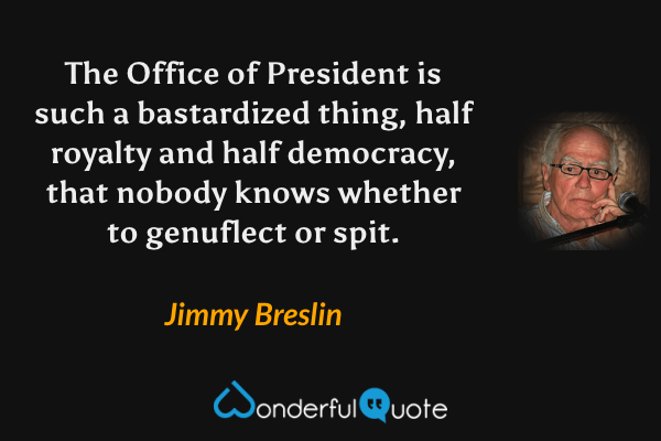 The Office of President is such a bastardized thing, half royalty and half democracy, that nobody knows whether to genuflect or spit. - Jimmy Breslin quote.