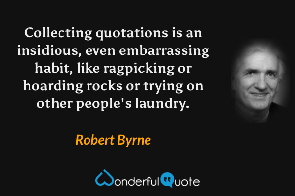 Collecting quotations is an insidious, even embarrassing habit, like ragpicking or hoarding rocks or trying on other people's laundry. - Robert Byrne quote.