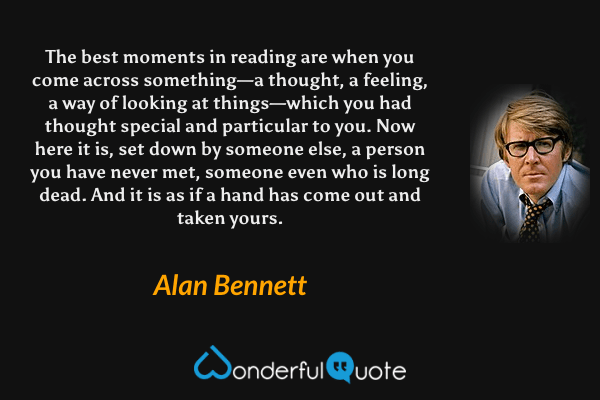 The best moments in reading are when you come across something—a thought, a feeling, a way of looking at things—which you had thought special and particular to you.  Now here it is, set down by someone else, a person you have never met, someone even who is long dead.  And it is as if a hand has come out and taken yours. - Alan Bennett quote.