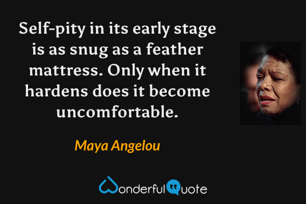 Self-pity in its early stage is as snug as a feather mattress.  Only when it hardens does it become uncomfortable. - Maya Angelou quote.