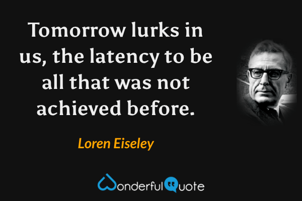 Tomorrow lurks in us, the latency to be all that was not achieved before. - Loren Eiseley quote.