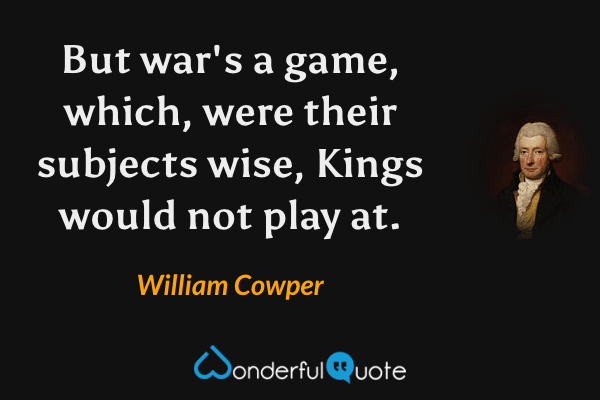 But war's a game, which, were their subjects wise,
Kings would not play at. - William Cowper quote.