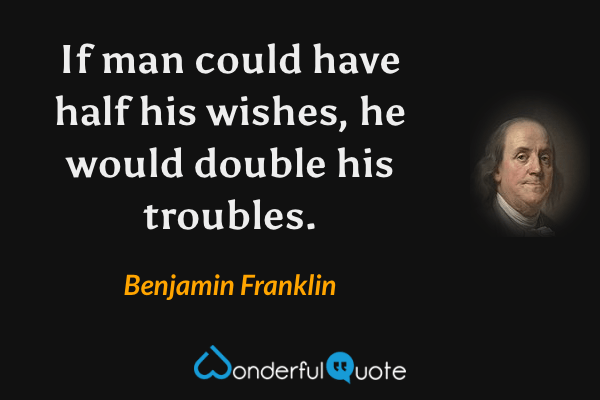 If  man could have half his wishes, he would double his troubles. - Benjamin Franklin quote.