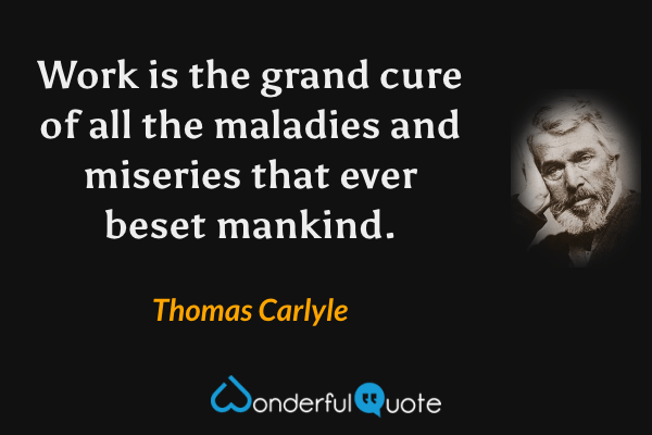 Work is the grand cure of all the maladies and miseries that ever beset mankind. - Thomas Carlyle quote.