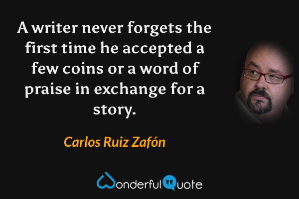 A writer never forgets the first time he accepted a few coins or a word of praise in exchange for a story. - Carlos Ruiz Zafón quote.