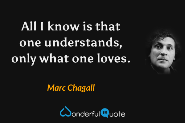 All I know is that one understands, only what one loves. - Marc Chagall quote.
