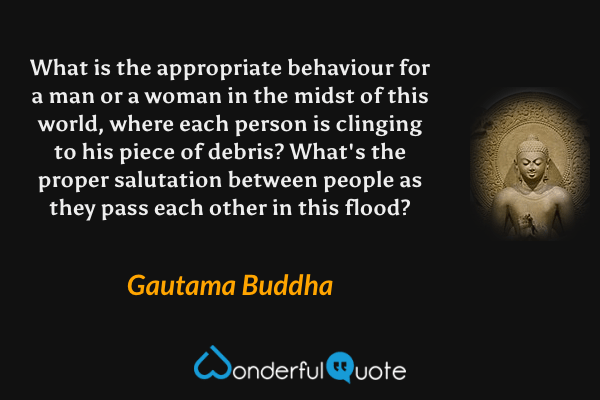 What is the appropriate behaviour for a man or a woman in the midst of this world, where each person is clinging to his piece of debris? What's the proper salutation between people as they pass each other in this flood? - Gautama Buddha quote.