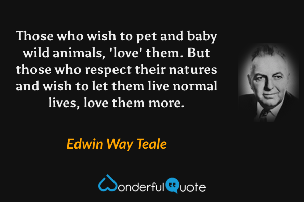 Those who wish to pet and baby wild animals, 'love' them. But those who respect their natures and wish to let them live normal lives, love them more. - Edwin Way Teale quote.