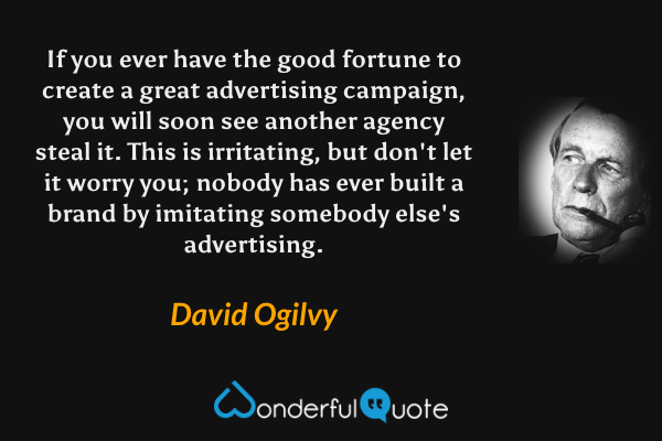 If you ever have the good fortune to create a great advertising campaign, you will soon see another agency steal it. This is irritating, but don't let it worry you; nobody has ever built a brand by imitating somebody else's advertising. - David Ogilvy quote.