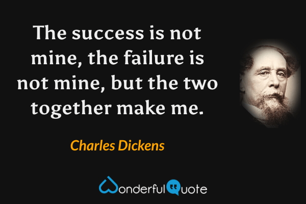 The success is not mine, the failure is not mine, but the two together make me. - Charles Dickens quote.