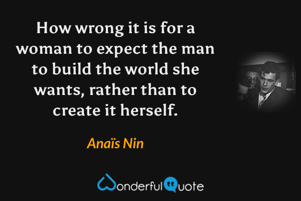 How wrong it is for a woman to expect the man to build the world she wants, rather than to create it herself. - Anaïs Nin quote.