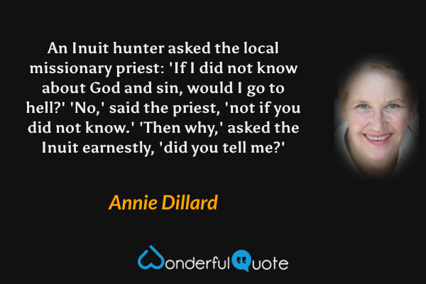 An Inuit hunter asked the local missionary priest: 'If I did not know about God and sin, would I go to hell?' 'No,' said the priest, 'not if you did not know.' 'Then why,' asked the Inuit earnestly, 'did you tell me?' - Annie Dillard quote.