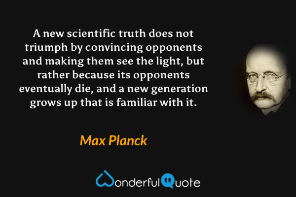 A new scientific truth does not triumph by convincing opponents and making them see the light, but rather because its opponents eventually die, and a new generation grows up that is familiar with it. - Max Planck quote.