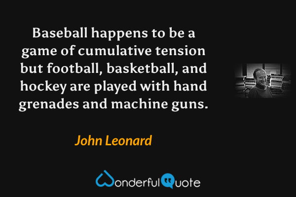 Baseball happens to be a game of cumulative tension but football, basketball, and hockey are played with hand grenades and machine guns. - John Leonard quote.