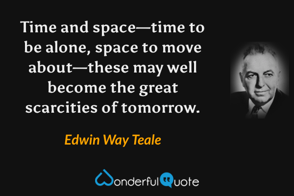 Time and space—time to be alone, space to move about—these may well become the great scarcities of tomorrow. - Edwin Way Teale quote.