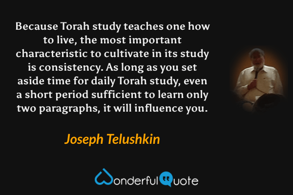 Because Torah study teaches one how to live, the most important characteristic to cultivate in its study is consistency. As long as you set aside time for daily Torah study, even a short period sufficient to learn only two paragraphs, it will influence you. - Joseph Telushkin quote.