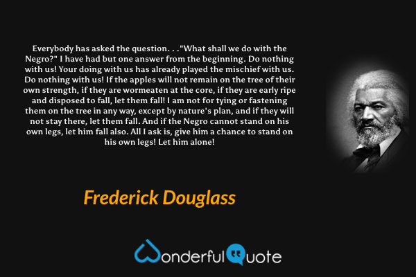 Everybody has asked the question. . ."What shall we do with the Negro?" I have had but one answer from the beginning. Do nothing with us! Your doing with us has already played the mischief with us. Do nothing with us! If the apples will not remain on the tree of their own strength, if they are wormeaten at the core, if they are early ripe and disposed to fall, let them fall! I am not for tying or fastening them on the tree in any way, except by nature's plan, and if they will not stay there, let them fall. And if the Negro cannot stand on his own legs, let him fall also. All I ask is, give him a chance to stand on his own legs! Let him alone! - Frederick Douglass quote.
