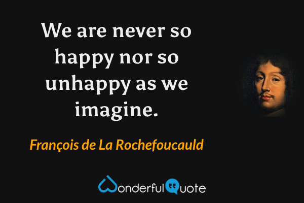 We are never so happy nor so unhappy as we imagine. - François de La Rochefoucauld quote.